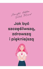 Jak być szczęśliwszą, zdrowszą i szczuplejszą. Autor: Jennifer Ashton, Toland Sarah. ZdrowePodejscie.pl Okładka książki Jak być szczęśliwszą, zdrowszą i szczuplejszą