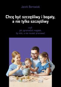 Chcę być szczęśliwy i bogaty, a nie tylko... Autor: Jacek Borowiak. ZdrowePodejscie.pl Okładka książki Chcę być szczęśliwy i bogaty, a nie tylko..